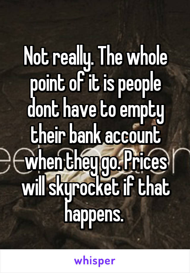 Not really. The whole point of it is people dont have to empty their bank account when they go. Prices will skyrocket if that happens. 