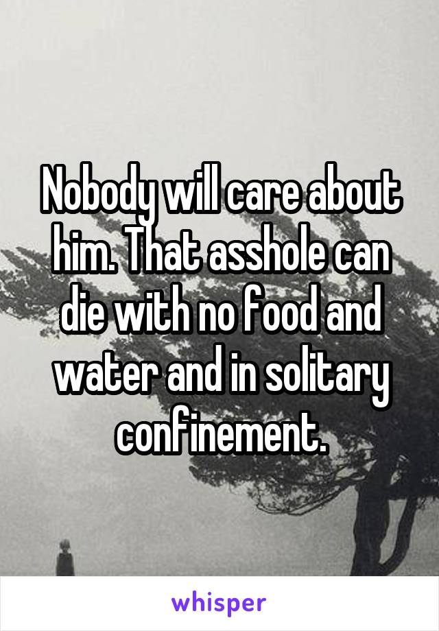 Nobody will care about him. That asshole can die with no food and water and in solitary confinement.