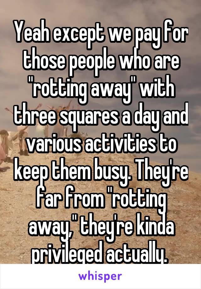 Yeah except we pay for those people who are "rotting away" with three squares a day and various activities to keep them busy. They're far from "rotting away," they're kinda privileged actually. 