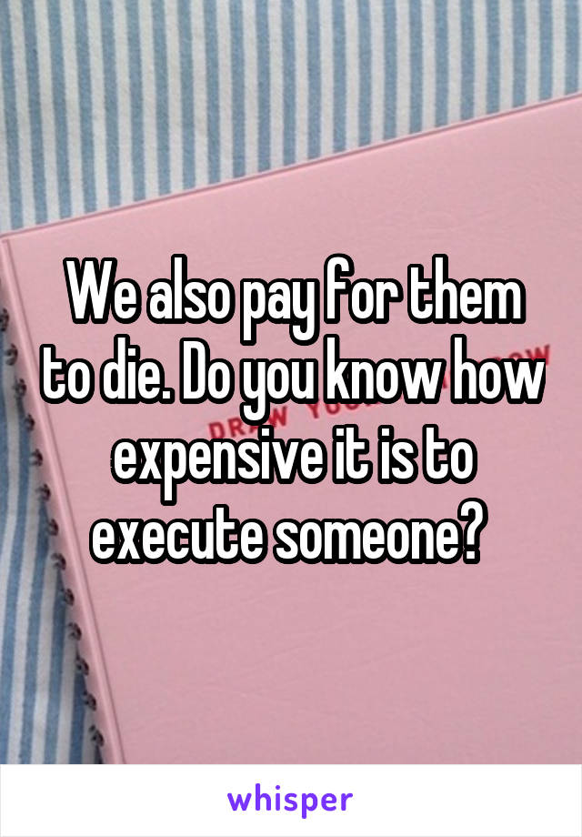 We also pay for them to die. Do you know how expensive it is to execute someone? 