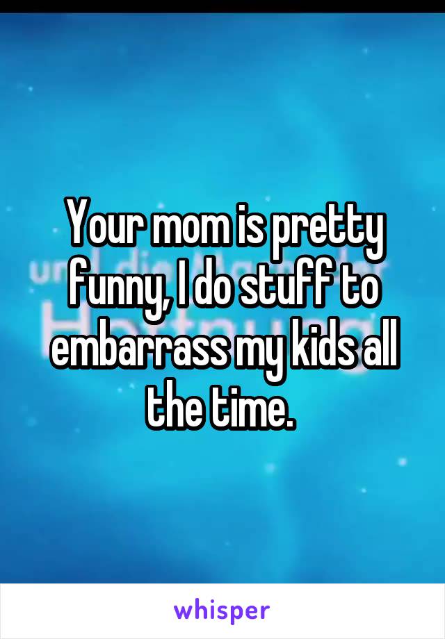 Your mom is pretty funny, I do stuff to embarrass my kids all the time. 