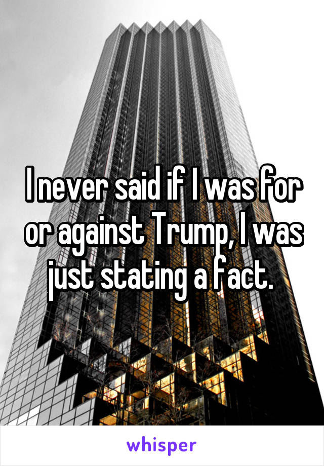 I never said if I was for or against Trump, I was just stating a fact. 