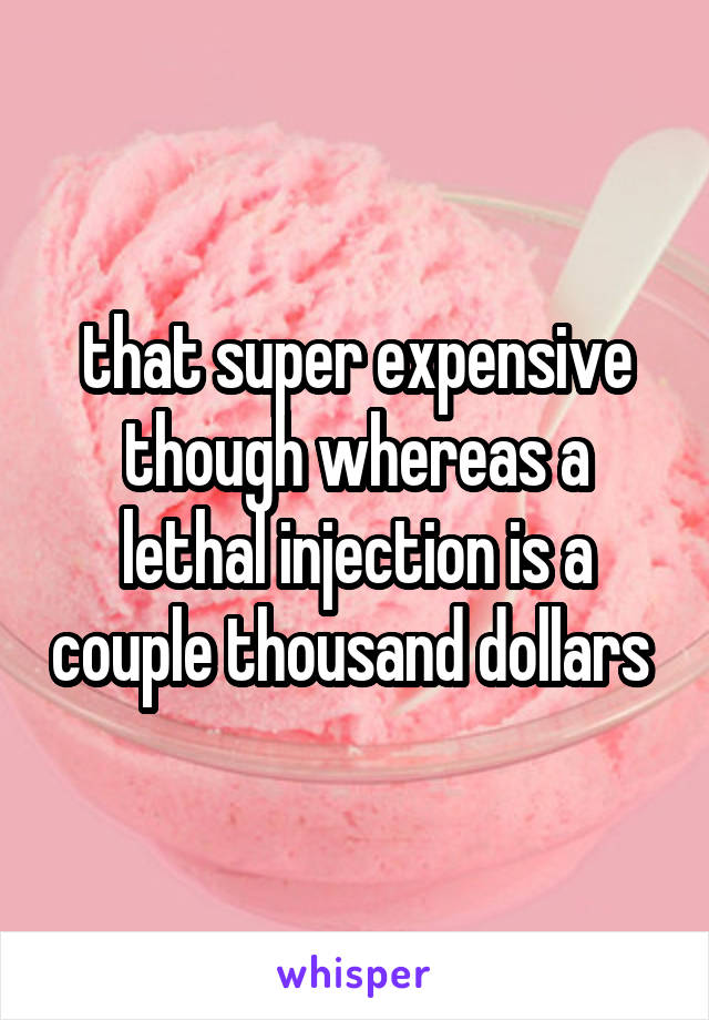 that super expensive though whereas a lethal injection is a couple thousand dollars 