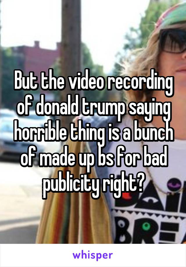 But the video recording of donald trump saying horrible thing is a bunch of made up bs for bad publicity right?