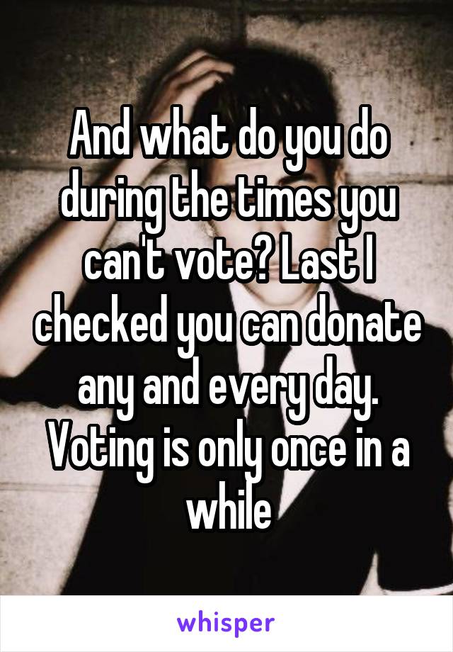 And what do you do during the times you can't vote? Last I checked you can donate any and every day. Voting is only once in a while