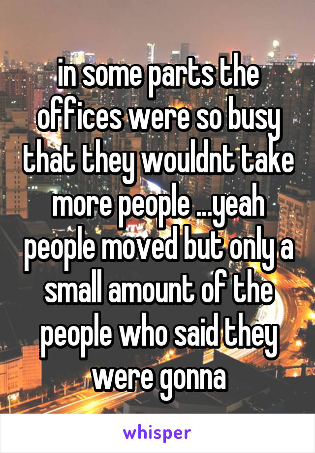 in some parts the offices were so busy that they wouldnt take more people ...yeah people moved but only a small amount of the people who said they were gonna