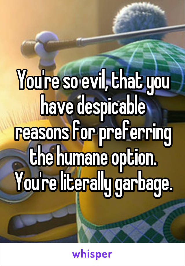 You're so evil, that you have despicable reasons for preferring the humane option. You're literally garbage.