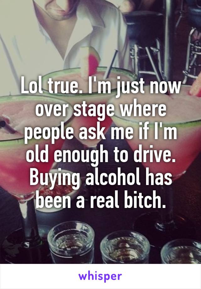 Lol true. I'm just now over stage where people ask me if I'm old enough to drive. Buying alcohol has been a real bitch.