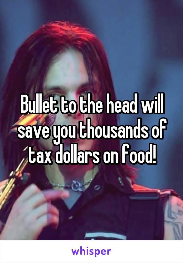 Bullet to the head will save you thousands of tax dollars on food!