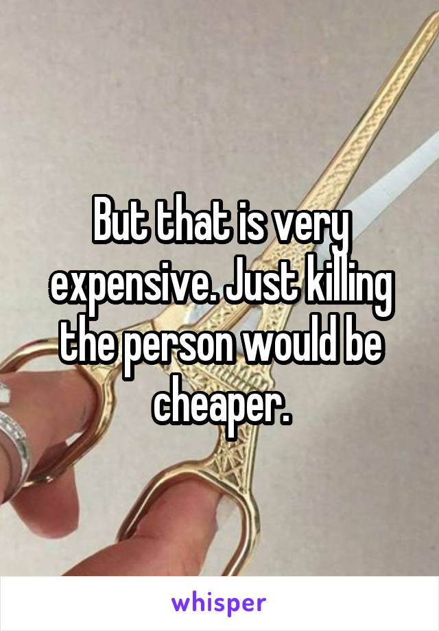 But that is very expensive. Just killing the person would be cheaper.