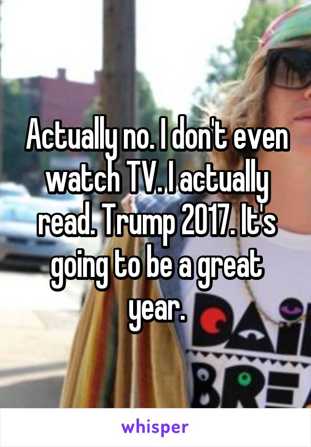 Actually no. I don't even watch TV. I actually read. Trump 2017. It's going to be a great year.