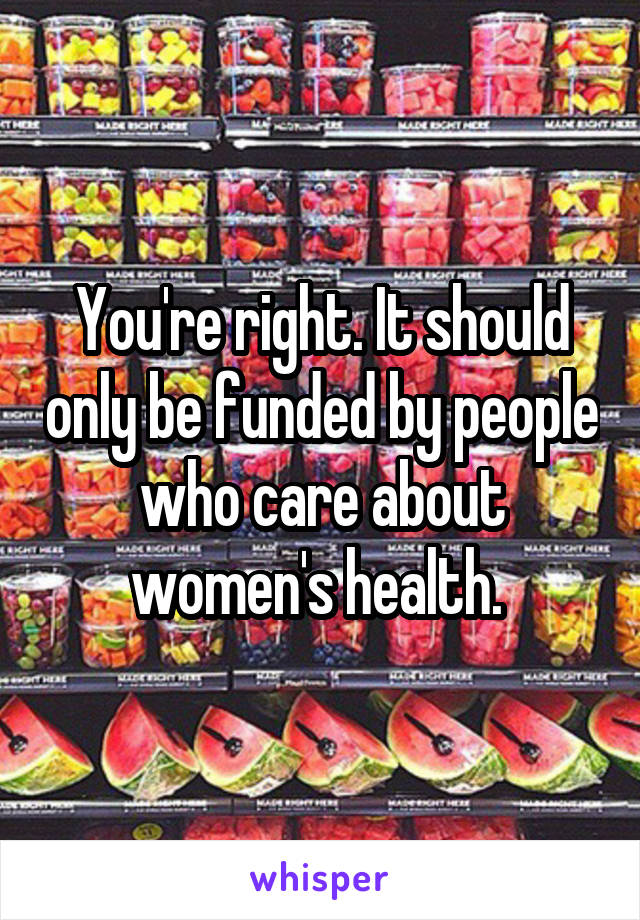 You're right. It should only be funded by people who care about women's health. 