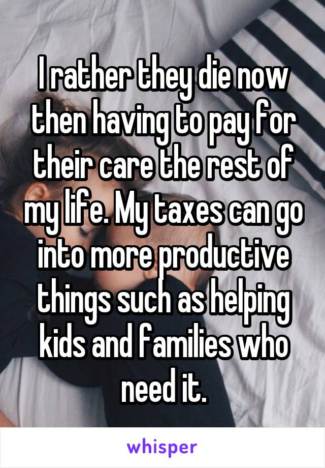 I rather they die now then having to pay for their care the rest of my life. My taxes can go into more productive things such as helping kids and families who need it.