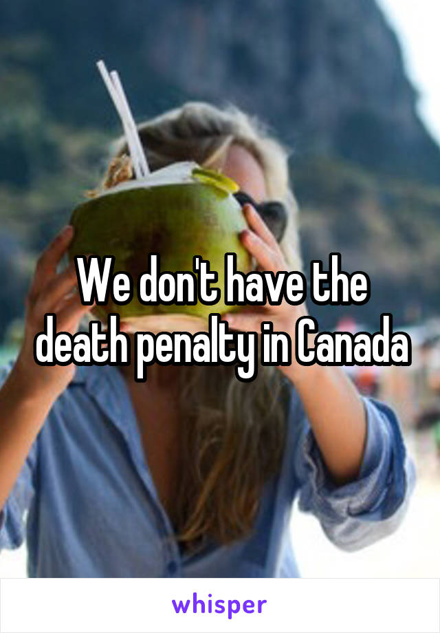 We don't have the death penalty in Canada