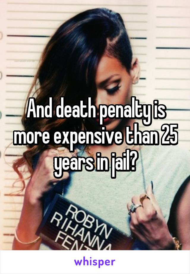 And death penalty is more expensive than 25 years in jail?