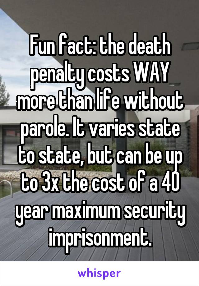 Fun fact: the death penalty costs WAY more than life without parole. It varies state to state, but can be up to 3x the cost of a 40 year maximum security imprisonment.