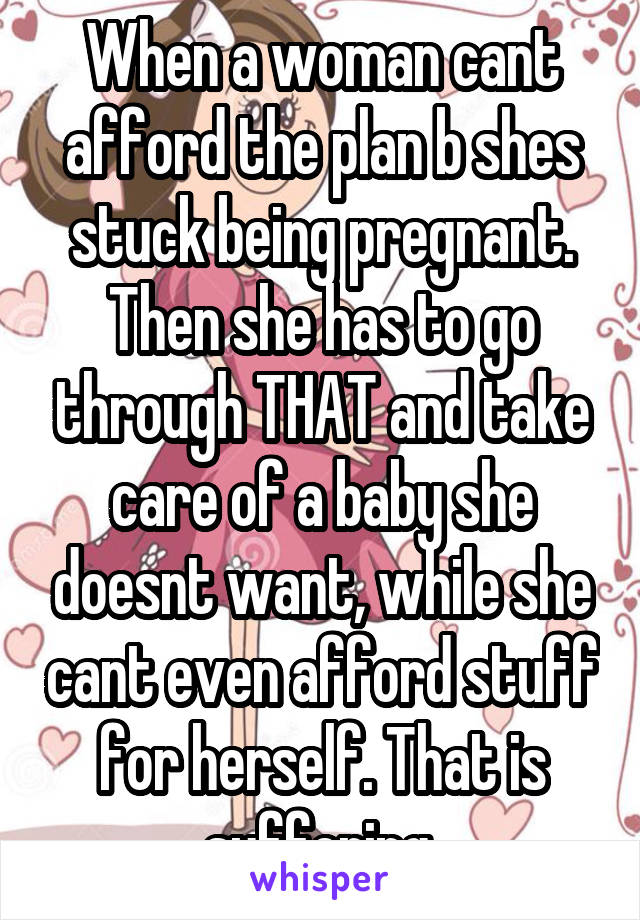 When a woman cant afford the plan b shes stuck being pregnant. Then she has to go through THAT and take care of a baby she doesnt want, while she cant even afford stuff for herself. That is suffering.