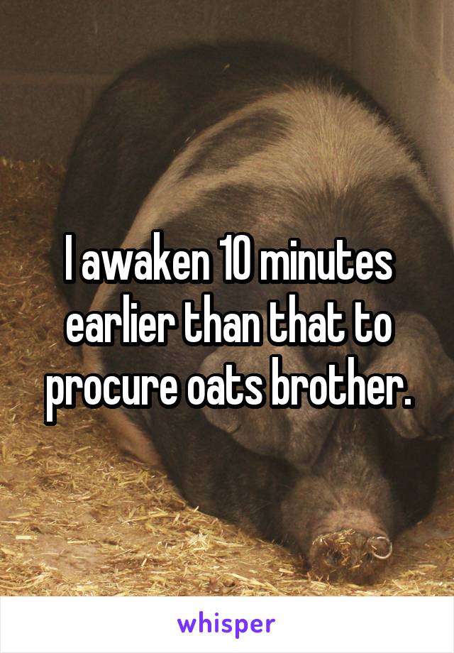 I awaken 10 minutes earlier than that to procure oats brother.