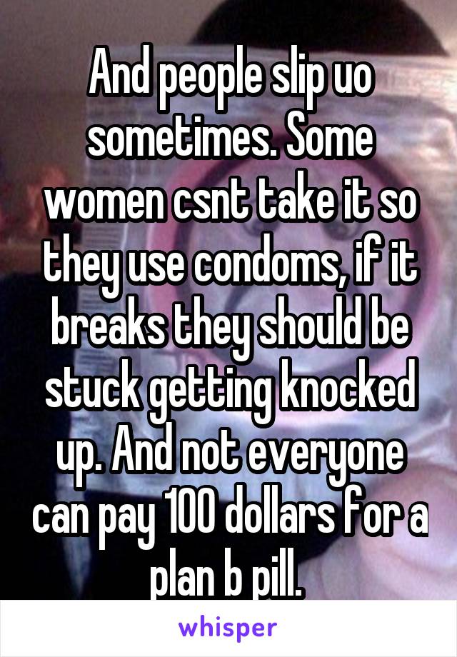 And people slip uo sometimes. Some women csnt take it so they use condoms, if it breaks they should be stuck getting knocked up. And not everyone can pay 100 dollars for a plan b pill. 