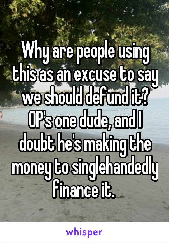 Why are people using this as an excuse to say we should defund it? OP's one dude, and I doubt he's making the money to singlehandedly finance it. 