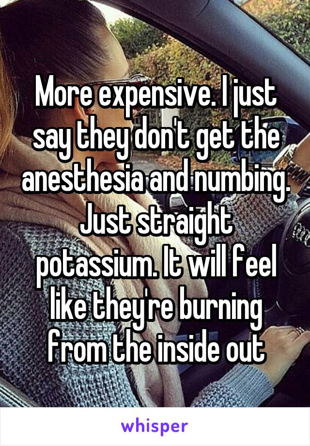 More expensive. I just say they don't get the anesthesia and numbing. Just straight potassium. It will feel like they're burning from the inside out