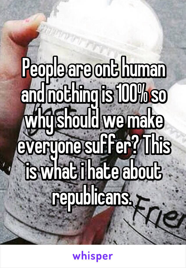 People are ont human and nothing is 100% so why should we make everyone suffer? This is what i hate about republicans. 