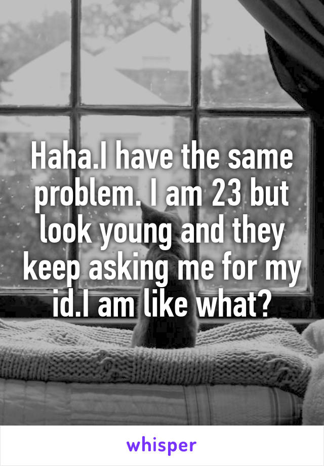 Haha.I have the same problem. I am 23 but look young and they keep asking me for my id.I am like what?