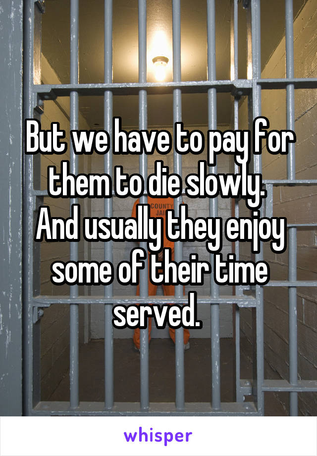 But we have to pay for them to die slowly. 
And usually they enjoy some of their time served. 