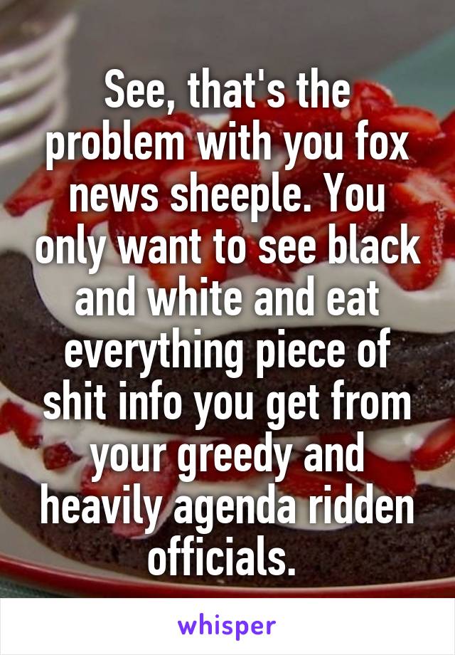 See, that's the problem with you fox news sheeple. You only want to see black and white and eat everything piece of shit info you get from your greedy and heavily agenda ridden officials. 