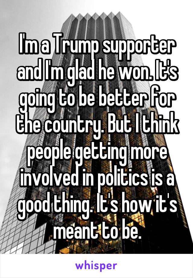 I'm a Trump supporter and I'm glad he won. It's going to be better for the country. But I think people getting more involved in politics is a good thing. It's how it's meant to be.