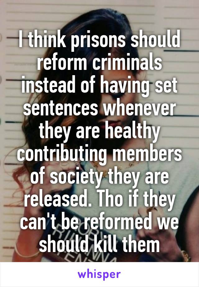 I think prisons should reform criminals instead of having set sentences whenever they are healthy contributing members of society they are released. Tho if they can't be reformed we should kill them