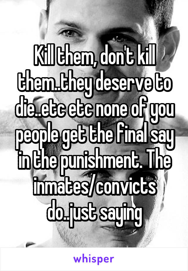 Kill them, don't kill them..they deserve to die..etc etc none of you people get the final say in the punishment. The inmates/convicts do..just saying