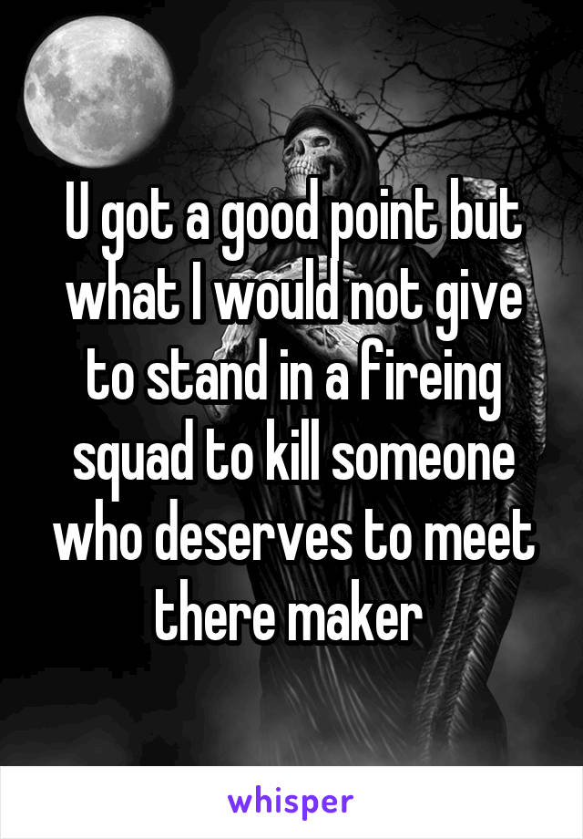 U got a good point but what I would not give to stand in a fireing squad to kill someone who deserves to meet there maker 