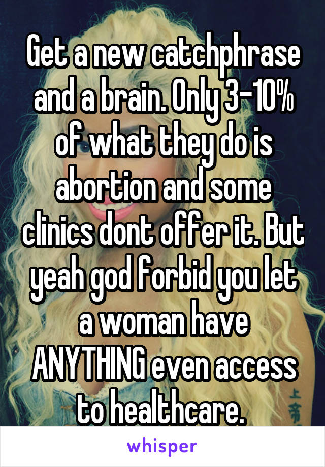 Get a new catchphrase and a brain. Only 3-10% of what they do is abortion and some clinics dont offer it. But yeah god forbid you let a woman have ANYTHING even access to healthcare. 