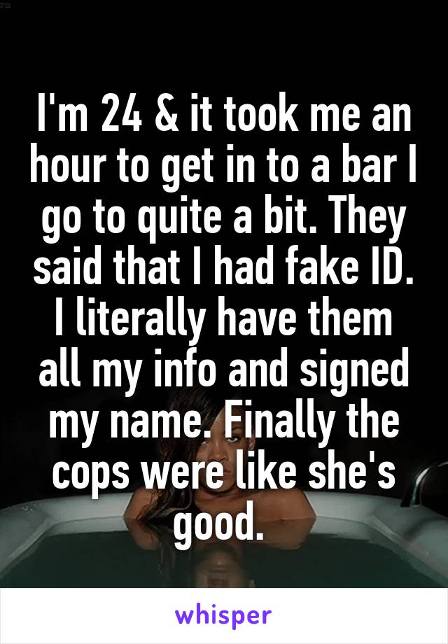 I'm 24 & it took me an hour to get in to a bar I go to quite a bit. They said that I had fake ID. I literally have them all my info and signed my name. Finally the cops were like she's good. 