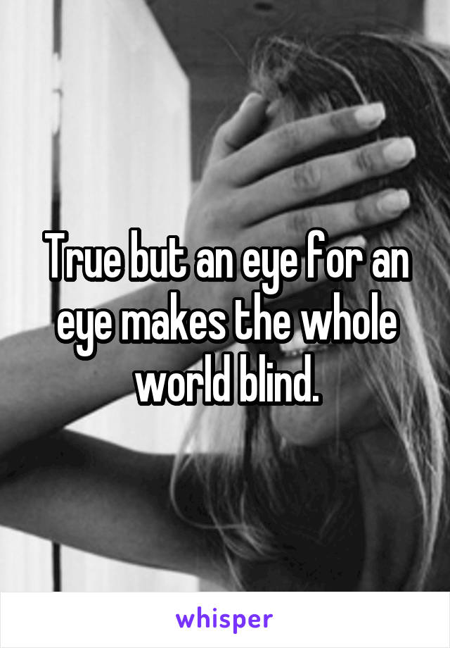 True but an eye for an eye makes the whole world blind.