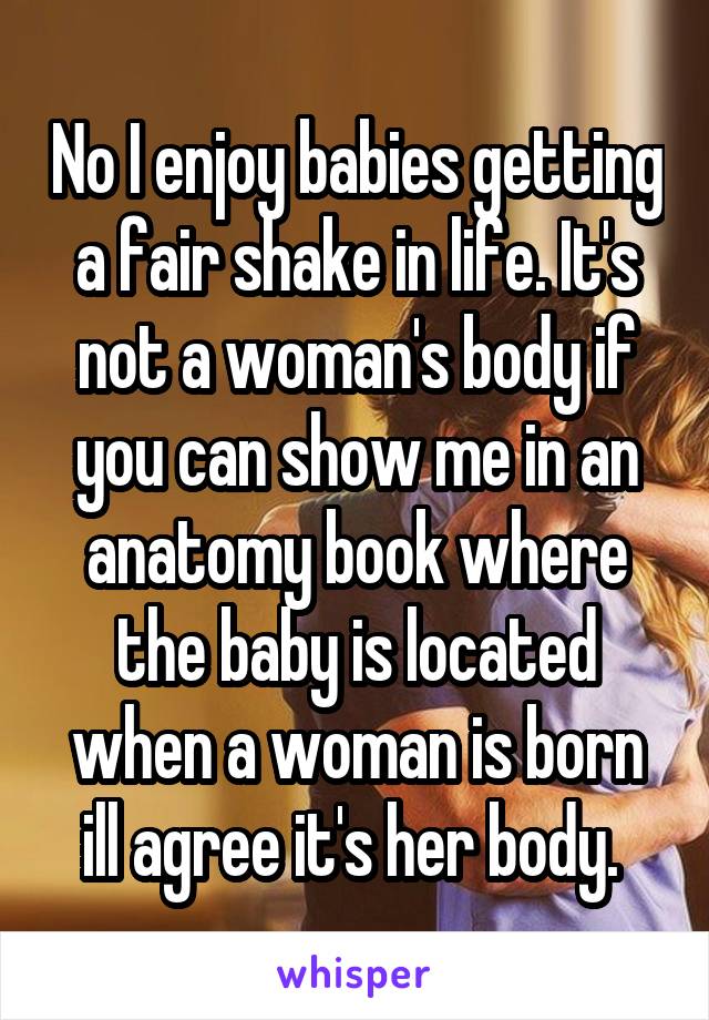 No I enjoy babies getting a fair shake in life. It's not a woman's body if you can show me in an anatomy book where the baby is located when a woman is born ill agree it's her body. 
