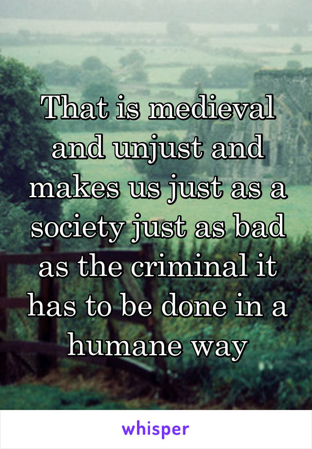 That is medieval and unjust and makes us just as a society just as bad as the criminal it has to be done in a humane way