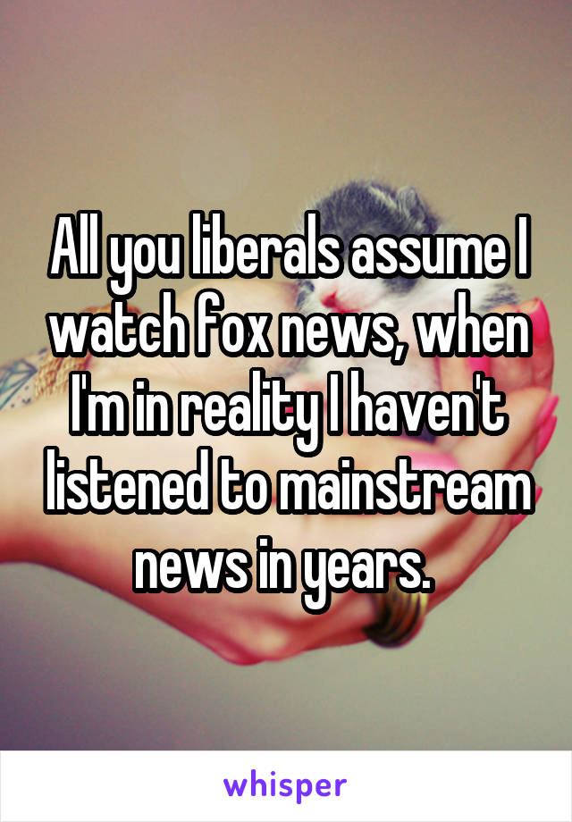 All you liberals assume I watch fox news, when I'm in reality I haven't listened to mainstream news in years. 