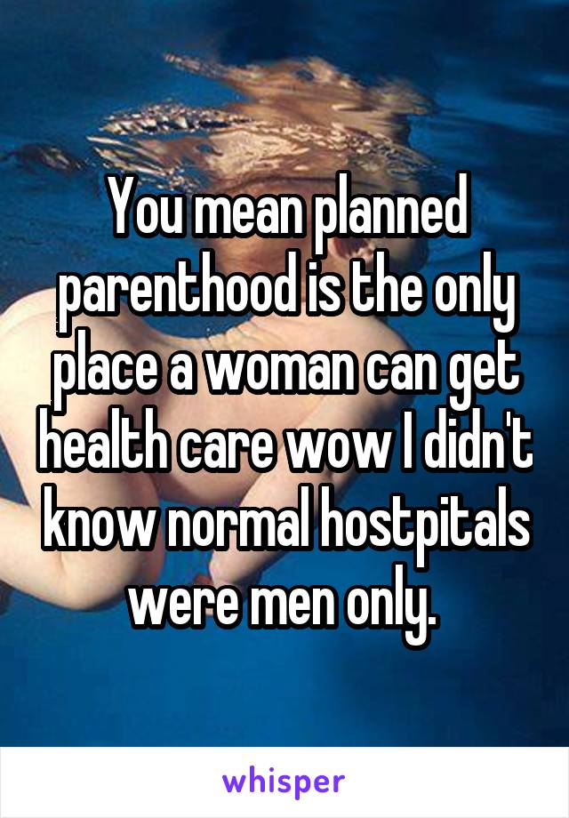 You mean planned parenthood is the only place a woman can get health care wow I didn't know normal hostpitals were men only. 