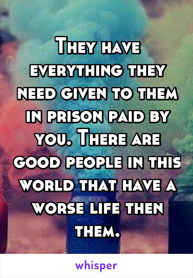 They have everything they need given to them in prison paid by you. There are good people in this world that have a worse life then them.