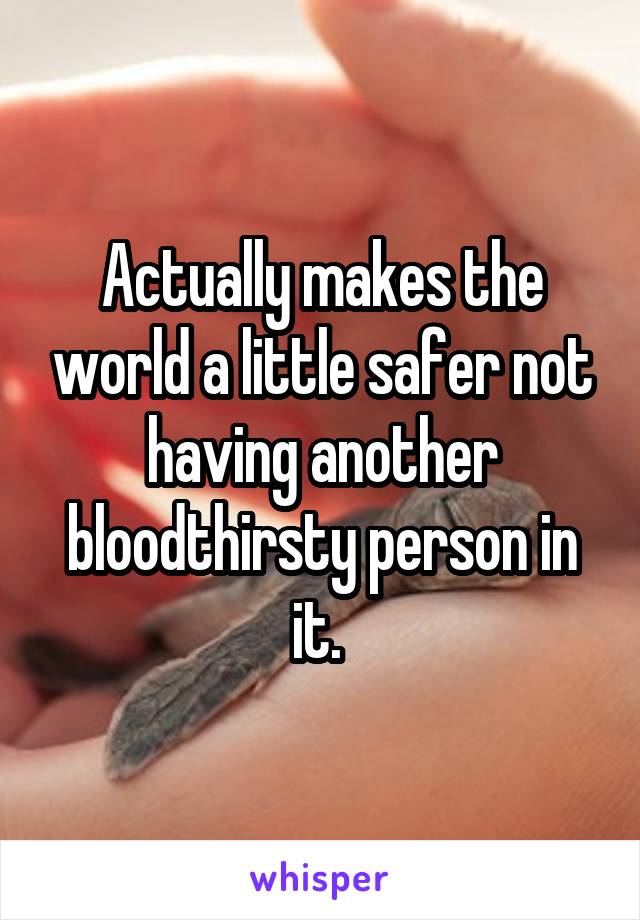 Actually makes the world a little safer not having another bloodthirsty person in it. 