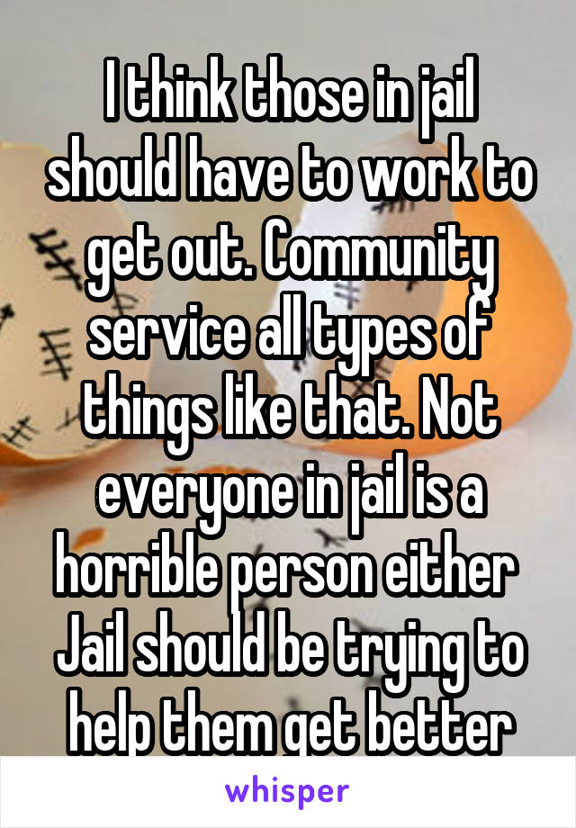 I think those in jail should have to work to get out. Community service all types of things like that. Not everyone in jail is a horrible person either 
Jail should be trying to help them get better