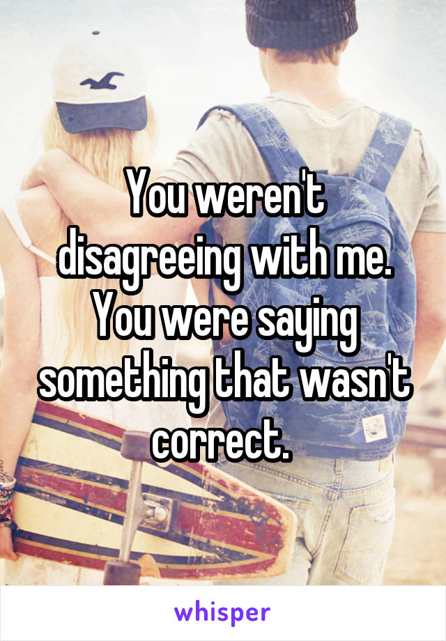 You weren't disagreeing with me. You were saying something that wasn't correct. 