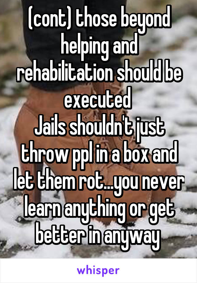 (cont) those beyond helping and rehabilitation should be executed 
Jails shouldn't just throw ppl in a box and let them rot...you never learn anything or get better in anyway 
