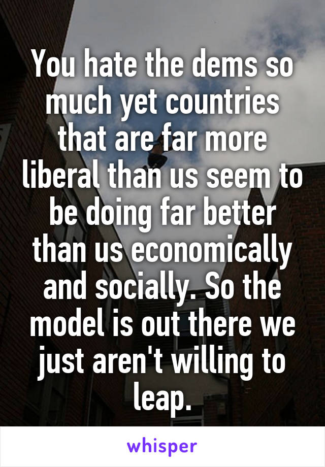 You hate the dems so much yet countries that are far more liberal than us seem to be doing far better than us economically and socially. So the model is out there we just aren't willing to leap.