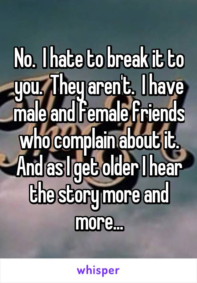 No.  I hate to break it to you.  They aren't.  I have male and female friends who complain about it. And as I get older I hear the story more and more...