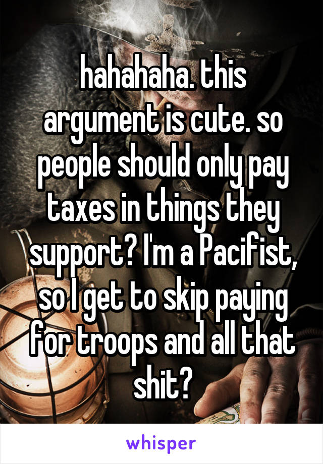 hahahaha. this argument is cute. so people should only pay taxes in things they support? I'm a Pacifist, so I get to skip paying for troops and all that shit?