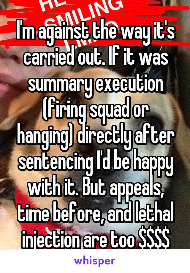 I'm against the way it's carried out. If it was summary execution (firing squad or hanging) directly after sentencing I'd be happy with it. But appeals, time before, and lethal injection are too $$$$