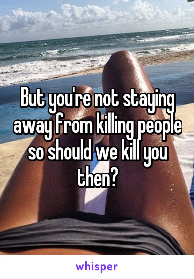 But you're not staying away from killing people so should we kill you then?